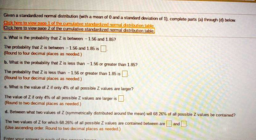 Given a standardized normal distribution (with a mean of 0 and a standard deviation of 1), complete parts (a) through (d) below.

a. What is the probability that Z is between -1.56 and 1.85?
The probability that Z is between -1.56 and 1.85 is 
(Round to four decimal places as needed.)

b. What is the probability that Z is less than -1.56 or greater than 1.85?
The probability that Z is less than -1.56 or greater than 1.85 is 
(Round to four decimal places as needed.)

c. What is the value of Z if only 4% of all possible Z values are larger?
The value of Z if only 4% of all possible Z values are larger is 
(Round to two decimal places as needed.)

d. Between what two values of Z (symmetrically distributed around the mean) will 68.26% of all possible Z values be contained?
The two values of Z for which 68.26% of all possible Z values are contained between are and 
(Use ascending order. Round to two decimal places as needed.)