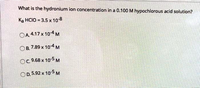What is the hydronium ion concentration in a 0.100 M hypochlorous acid solution?

Ka HCIO = 3.5 x 10^-8

A. 4.17 x 10^-4 M
B. 7.89 x 10^-4 M
C. 9.68 x 10^-5 M
D. 5.92 x 10^-5 M