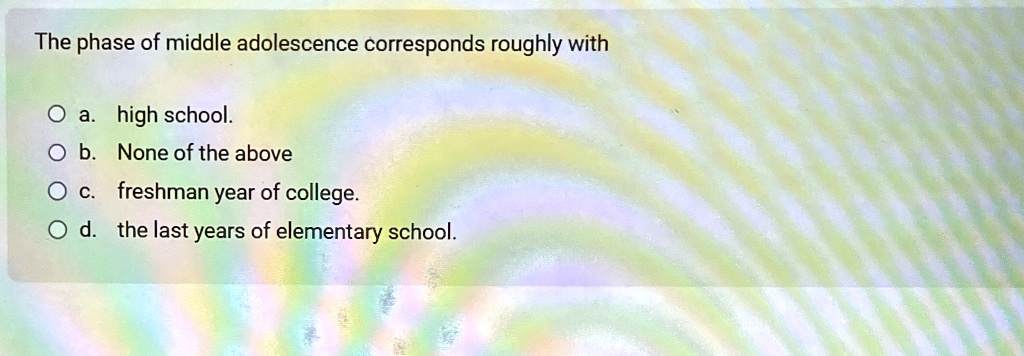 The phase of middle adolescence corresponds roughly with
O a. high school.
O b. None of the above
O c. freshman year of college.
O d. the last years of elementary school.