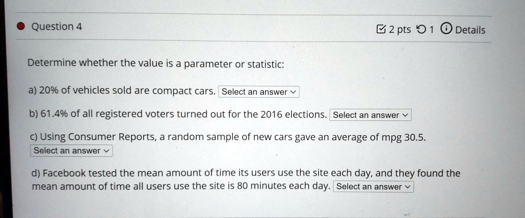 Determine whether the value is a parameter or statistic:

a) 20% of vehicles sold are compact cars. Select an answer

b) 61.4% of all registered voters turned out for the 2016 elections. Select an answer

c) Using Consumer Reports, a random sample of new cars gave an average of mpg 30.5. Select an answer

d) Facebook tested the mean amount of time its users use the site each day, and they found the mean amount of time all users use the site is 80 minutes each day. Select an answer
