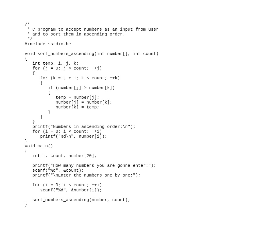 /*
* C program to accept numbers as an input from user
* and to sort them in ascending order.
*/
#include <stdio.h>
void sortnumbersascending(int number[], int count)

	int temp, i, j, k;
	for (j = 0; j < count; ++j)
	
		for (k = j + 1; k < count; ++k)
		
			if (number[j] > number[k])
			
				temp = number[j];
				number[j] = number[k];
				number[k] = temp;
			
		
	

printf("Numbers in ascending order:");
for (i = 0; i < count; ++i)
	printf("%d\n", number[i]);
void main()

	int i, count, number[20];
	printf("How many numbers you are gonna enter:");
	scanf("%d", &count);
	printf("the numbers one by one:");
	for (i = 0; i < count; ++i)
		scanf("%d", &number[i]);
	sortnumbersascending(number, count);
