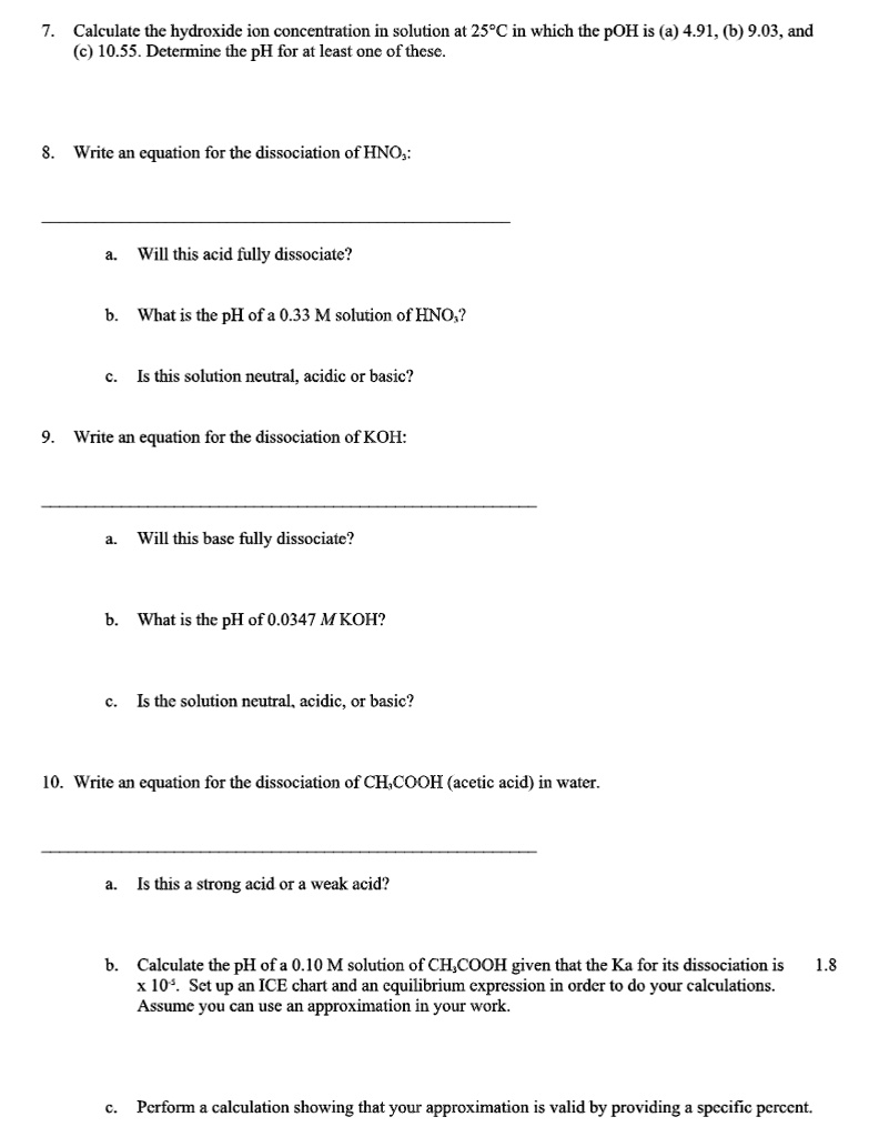 7. Calculate the hydroxide ion concentration in solution at 25°C in which the pOH is (a) 4.91, (b) 9.03, and (c) 10.55. Determine the pH for at least one of these.
8. Write an equation for the dissociation of HNO3:
a. Will this acid fully dissociate?
b. What is the pH of a 0.33 M solution of HNO3?
c. Is this solution neutral, acidic or basic?
9. Write an equation for the dissociation of KOH:
a. Will this base fully dissociate?
b. What is the pH of 0.0347 M KOH?
c. Is the solution neutral, acidic, or basic?
10. Write an equation for the dissociation of CH3COOH (acetic acid) in water.
a. Is this a strong acid or a weak acid?
b. Calculate the pH of a 0.10 M solution of CH3COOH given that the Ka for its dissociation is 1.8 x 10^-5. Set up an ICE chart and an equilibrium expression in order to do your calculations. Assume you can use an approximation in your work.
c. Perform a calculation showing that your approximation is valid by providing a specific percent.