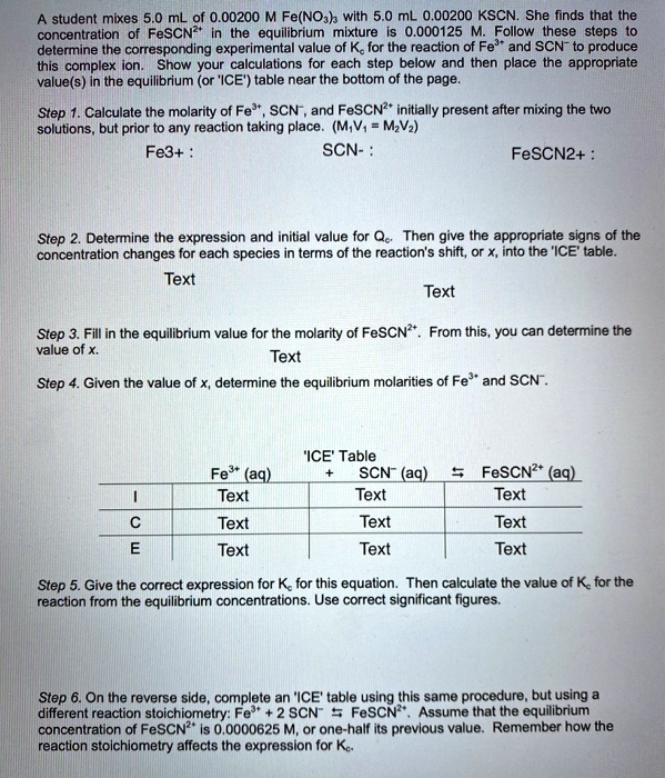 A student mixes 5.0 mL of 0.00200 M Fe(NO3)3 with 5.0 mL 0.00200 KSCN. She finds that the concentration of FeSCN2+ in the equilibrium mixture is 0.000125 M. Follow these steps to determine the corresponding experimental value of Kc for the reaction of Fe3+ and SCN- to produce this complex ion. Show your calculations for each step below and then place the appropriate value(s) in the equilibrium (or 'ICE') table near the bottom of the page.

Step 1. Calculate the molarity of Fe3+, SCN-, and FeSCN2+ initially present after mixing the two solutions, but prior to any reaction taking place. (M1V1 = M2V2)
Fe3+ : SCN- : FeSCN2+ :

Step 2. Determine the expression and initial value for Qc. Then give the appropriate signs of the concentration changes for each species in terms of the reaction's shift, or x, into the 'ICE' table.

Step 3. Fill in the equilibrium value for the molarity of FeSCN2+. From this, you can determine the value of x.

Step 4. Given the value of x, determine the equilibrium molarities of Fe3+ and SCN-.

'ICE' Table
Fe3+ (aq) + SCN- (aq) ? FeSCN2+ (aq)
I
C
E

Step 5. Give the correct expression for Kc for this equation. Then calculate the value of Kc for the reaction from the equilibrium concentrations. Use correct significant figures.

Step 6. On the reverse side, complete an 'ICE' table using this same procedure, but using a different reaction stoichiometry: Fe3+ + 2 SCN- ? FeSCN2+. Assume that the equilibrium concentration of FeSCN2+ is 0.0000625 M, or one-half its previous value. Remember how the reaction stoichiometry affects the expression for Kc.
