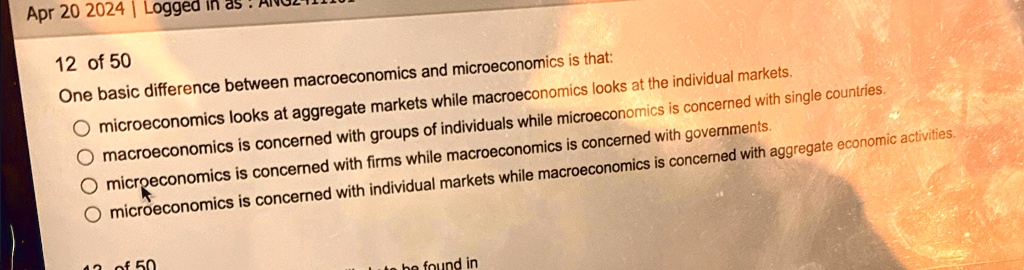 Apr 20 2024 | Logged in as
12 of 50
One basic difference between macroeconomics and microeconomics is that:
microeconomics looks at aggregate markets while macroeconomics looks at the individual markets.
macroeconomics is concerned with groups of individuals while microeconomics is concerned with single countries.
microeconomics is concerned with firms while macroeconomics is concerned with governments.
microeconomics is concerned with individual markets while macroeconomics is concerned with aggregate economic activities.
43 of 50
te be found in