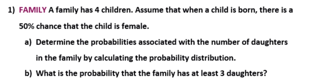 FAMILY A family has 4 children. Assume that when a child is born, there is a
50% chance that the child is female.
a) Determine the probabilities associated with the number of daughters
in the family by calculating the probability distribution.
b) What is the probability that the family has at least 3 daughters?