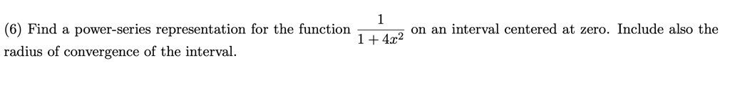 (6) Find a power-series representation for the function frac11 + 4x^2 on an interval centered at zero. Include also the radius of convergence of the interval.
