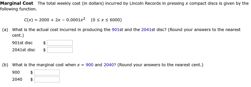 Marginal Cost The total weekly cost (in dollars) incurred by Lincoln Records in pressing x compact discs is given by the following function.

C(x) = 2000 + 2x - 0.0001x^2 (0 ? x ? 6000)

(a) What is the actual cost incurred in producing the 901st and the 2041st disc? (Round your answers to the nearest cent.)
901st disc 2041st disc

(b) What is the marginal cost when x = 900 and 2040? (Round your answers to the nearest cent.)
900 2040