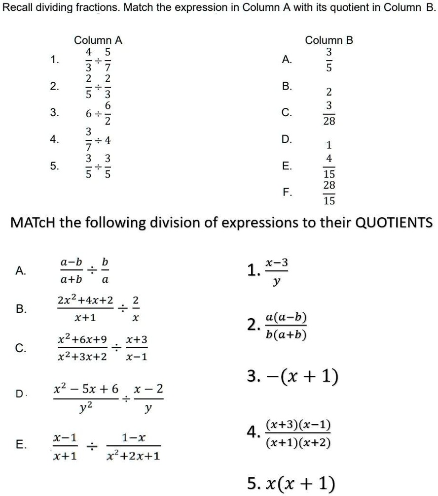 Recall dividing fractions. Match the expression in Column A with its quotient in Column B.
1.
2.
3.
4.
5.
Column A
4 5
3 7
÷
2 2
÷
5 3
3 6
6 ÷
7 ÷ 4
3 3
÷
5 5
Column B
3
A.
5
B.
2
3
C.
28
D.
1
4
E.
15
28
F.
15
MATCH the following division of expressions to their QUOTIENTS
a-b b
A.
a+b a
x-3
1.
y
2x²+4x+2 2
B.
÷
x+1 x
2.
a(a-b)
b(a+b)
x²+6x+9 x+3
C.
x²+3x+2 x-1
3. -(x + 1)
x²-5x+6 x-2
D.
÷
y² y
x-1 1-x
E.
÷
x+1 x²+2x+1
4. (x+3)(x-1)
(x+1)(x+2)
5. x(x + 1)