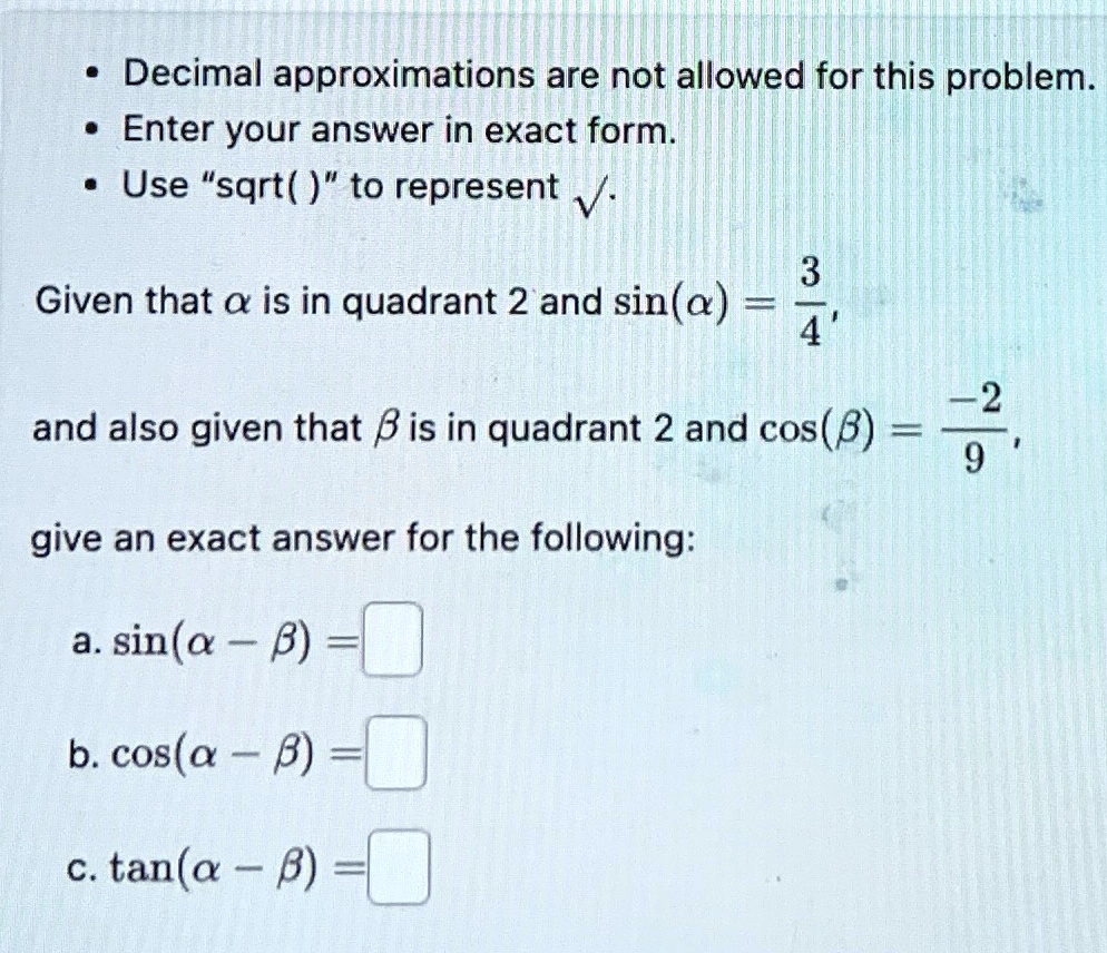 • Decimal approximations are not allowed for this problem.
• Enter your answer in exact form.
• Use s̈qrt()ẗo represent √().
Given that α is in quadrant 2 and sin(α) = (3)/(4),
and also given that β is in quadrant 2 and cos(β) = (-2)/(9),
give an exact answer for the following:
a. sin(α - β) =

b. cos(α - β) =

c. tan(α - β) =