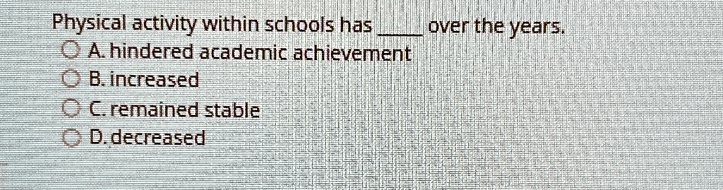 Physical activity within schools has  over the years.
? A. hindered academic achievement
? B. increased
? C. remained stable
? D. decreased