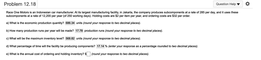 Race One Motors is an Indonesian car manufacturer. At its largest manufacturing facility, in Jakarta, the company produces subcomponents at a rate of 285 per day, and it uses these subcomponents at a rate of 12,200 per year (of 250 working days). Holding costs are 2 per item per year, and ordering costs are32 per order.

a) What is the economic production quantity? 686.34 units (round your response to two decimal places).

b) How many production runs per year will be made? 17.78 production runs (round your response to two decimal places).

c) What will be the maximum inventory level? 568.82 units (round your response to two decimal places).

d) What percentage of time will the facility be producing components? 17.14 % (enter your response as a percentage rounded to two decimal places).

e) What is the annual cost of ordering and holding inventory? (round your response to two decimal places).