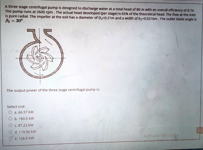 A three stage centrifugal pump is designed to discharge water at a total head of 80 m with an overall efficiency of 0.74.
The pump runs at 2600 rpm. The actual head developed (per stage) is 65% of the theoretical head. The flow at the inlet
is pure radial. The impeller at the exit has a diameter of D2=0.21m and a width of b2=0.0216m. The outlet blade angle is
β2 = 30°.
The output power of the three stage centrifugal pump is:
Select one:
a. 66.57 kW
b. 180.5 kW
c. 87.22 kW
d. 119.56 kW
e. 126.6 kW