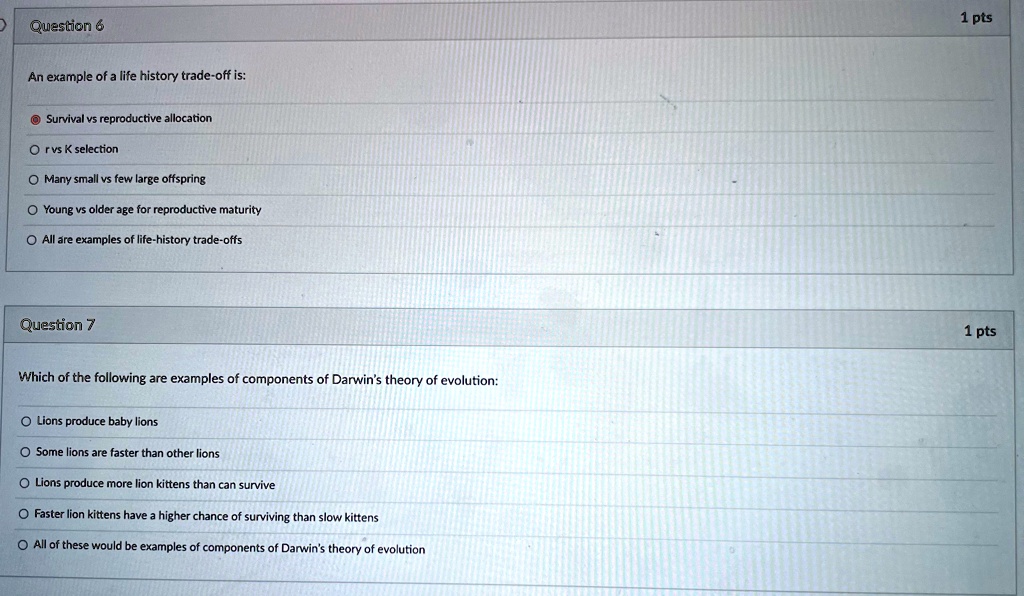 Question 6
An example of a life history trade-off is:
Survival vs reproductive allocation
r vs K selection
Many small vs few large offspring
Young vs older age for reproductive maturity
All are examples of life-history trade-offs
Question 7
Which of the following are examples of components of Darwin's theory of evolution:
Lions produce baby lions
Some lions are faster than other lions
Lions produce more lion kittens than can survive
Faster lion kittens have a higher chance of surviving than slow kittens
All of these would be examples of components of Darwin's theory of evolution
1 pts
1 pts
