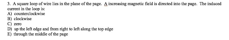 3. A square loop of wire lies in the plane of the page. A increasing magnetic field is directed into the page. The induced current in the loop is:
A) counterclockwise
B) clockwise
C) zero
D) up the left edge and from right to left along the top edge
E) through the middle of the page
