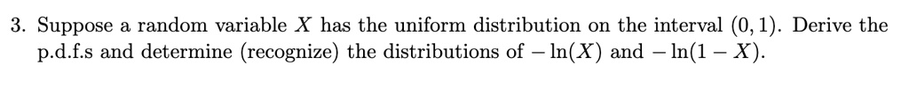 3. Suppose a random variable X has the uniform distribution on the interval (0, 1). Derive the p.d.f.s and determine (recognize) the distributions of -ln(X) and -ln(1 - X).