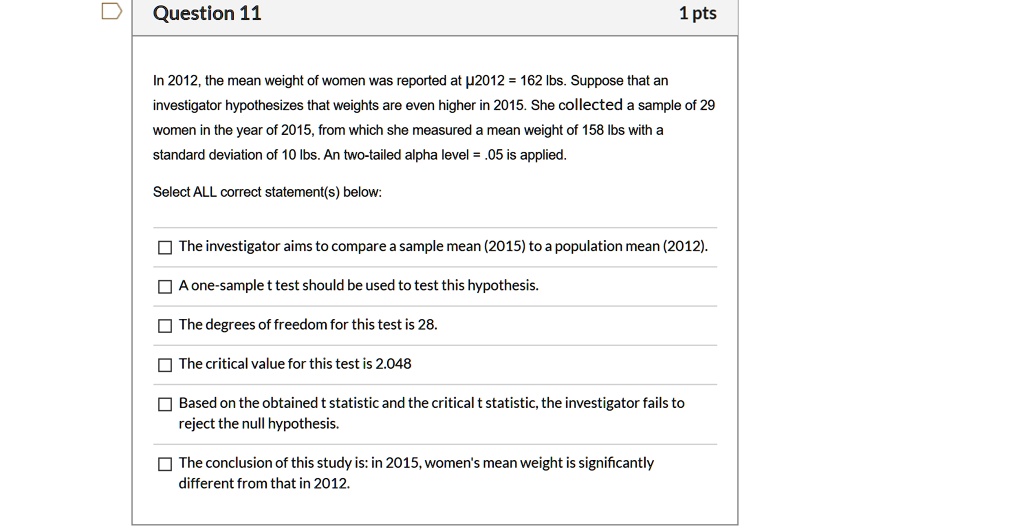In 2012, the mean weight of women was reported at ?2012 = 162 lbs. Suppose that an investigator hypothesizes that weights are even higher in 2015. She collected a sample of 29 women in the year of 2015, from which she measured a mean weight of 158 lbs with a standard deviation of 10 lbs. An two-tailed alpha level = .05 is applied.

Select ALL correct statement(s) below:

The investigator aims to compare a sample mean (2015) to a population mean (2012).

A one-sample t test should be used to test this hypothesis.

The degrees of freedom for this test is 28.

The critical value for this test is 2.048

Based on the obtained t statistic and the critical t statistic, the investigator fails to reject the null hypothesis.

The conclusion of this study is: in 2015, women's mean weight is significantly different from that in 2012.