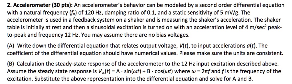 2. Accelerometer (30 pts): An accelerometer's behavior can be modeled by a second order differential equation
with a natural frequency (fn) of 120 Hz, damping ratio of 0.1, and a static sensitivity of 5 mV/g. The
accelerometer is used in a feedback system on a shaker and is measuring the shaker's acceleration. The shaker
table is initially at rest and then a sinusoidal excitation is turned on with an acceleration level of 4 m/sec² peak-
to-peak and frequency 12 Hz. You may assume there are no bias voltages.
(A) Write down the differential equation that relates output voltage, V(t), to input accelerations a(t). The
coefficient of the differential equation should have numerical values. Please make sure the units are consistent.
(B) Calculation the steady-state response of the accelerometer to the 12 Hz input excitation described above.
Assume the steady state response is Vss(t) = A · sin(?t) + B · cos(?t) where ? = 2?f and f is the frequency of the
excitation. Substitute the above representation into the differential equation and solve for A and B.