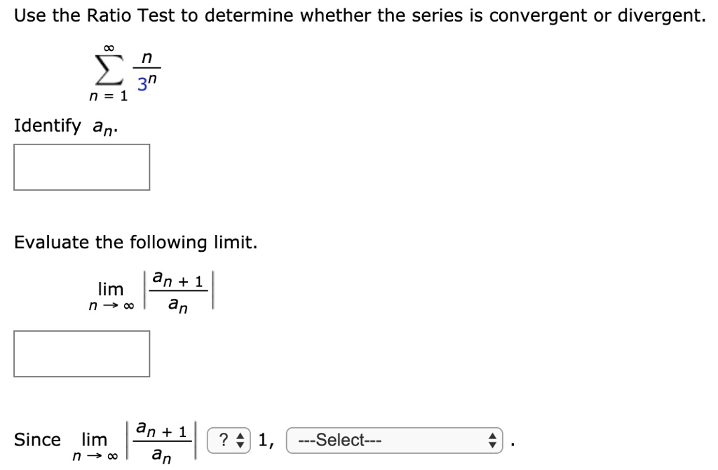 Use the Ratio Test to determine whether the series is convergent or divergent.
sumn=1^infty fracn3^n
Identify an.
Evaluate the following limit.
limn 	o infty left| fracan+1an ight|
Since limn 	o infty left| fracan+1an ight| ? 1, —Select— .