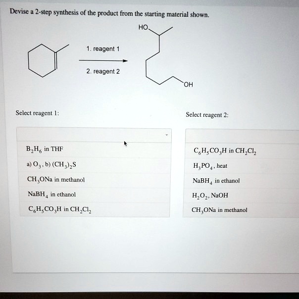 Devise a 2-step synthesis of the product from the starting material shown.
HO
1. reagent 1
2. reagent 2
OH
Select reagent 1:
B2H6 in THF
a) O3, b) (CH3)2S
CH3ONa in methanol
NaBH4 in ethanol
C6H5CO3H in CH2Cl2
Select reagent 2:
C6H5CO3H in CH2Cl2
H3PO4, heat
NaBH4 in ethanol
H2O2, NaOH
CH3ONa in methanol
