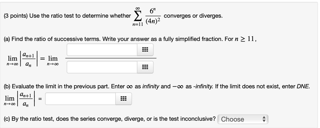 (3 points) Use the ratio test to determine whether ?n=11^? 6^n / (4n)^2 converges or diverges. (a) Find the ratio of successive terms. Write your answer as a fully simplified fraction. For n ? 11, limn ? ? |an+1 / an| = limn ? ? (b) Evaluate the limit in the previous part. Enter ? as infinity and -? as -infinity. If the limit does not exist, enter DNE. limn ? ? |an+1 / an| = (c) By the ratio test, does the series converge, diverge, or is the test inconclusive? Choose