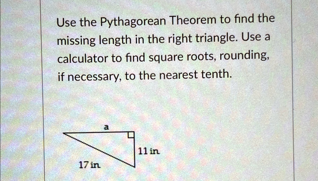 Use the Pythagorean Theorem to find the
missing length in the right triangle. Use a
calculator to find square roots, rounding,
if necessary, to the nearest tenth.
a
11 in
17 in