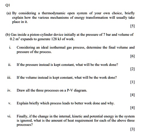 Q1
(a) By considering a thermodynamic open system of your own choice, briefly
explain how the various mechanisms of energy transformation will usually take
place in it.
[5]
(b) Gas inside a piston-cylinder device initially at the pressure of 7 bar and volume of
0.2 m³ expands to generate 128 kJ of work.
i. Considering an ideal isothermal gas process, determine the final volume and
pressure of the process.
[6]
ii. If the pressure instead is kept constant, what will be the work done?
[2]
iii. If the volume instead is kept constant, what will be the work done?
[1]
iv. Draw all the three processes on a P-V diagram.
[4]
v. Explain briefly which process leads to better work done and why.
[4]
vi. Finally, if the change in the internal, kinetic and potential energy in the system
is ignored, what is the amount of heat requirement for each of the above three
processes?
[3]