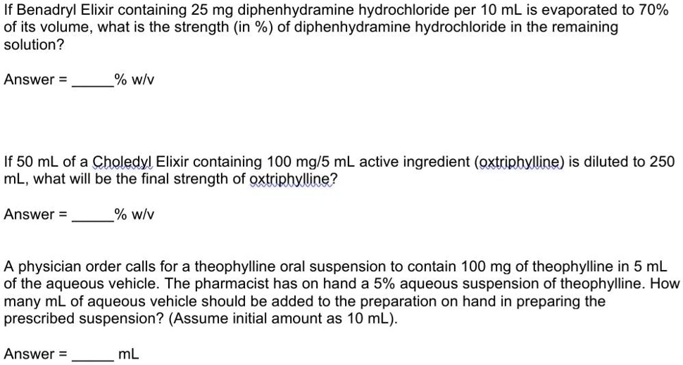If Benadryl Elixir containing 25 mg diphenhydramine hydrochloride per 10 mL is evaporated to 70% of its volume, what is the strength (in %) of diphenhydramine hydrochloride in the remaining solution?

Answer = % w/v

If 50 mL of a Choledyl Elixir containing 100 mg/5 mL active ingredient (oxtriphylline) is diluted to 250 mL, what will be the final strength of oxtriphylline?

Answer = % w/v

A physician order calls for a theophylline oral suspension to contain 100 mg of theophylline in 5 mL of the aqueous vehicle. The pharmacist has on hand a 5% aqueous suspension of theophylline. How many mL of aqueous vehicle should be added to the preparation on hand in preparing the prescribed suspension? (Assume initial amount as 10 mL).

Answer =  mL