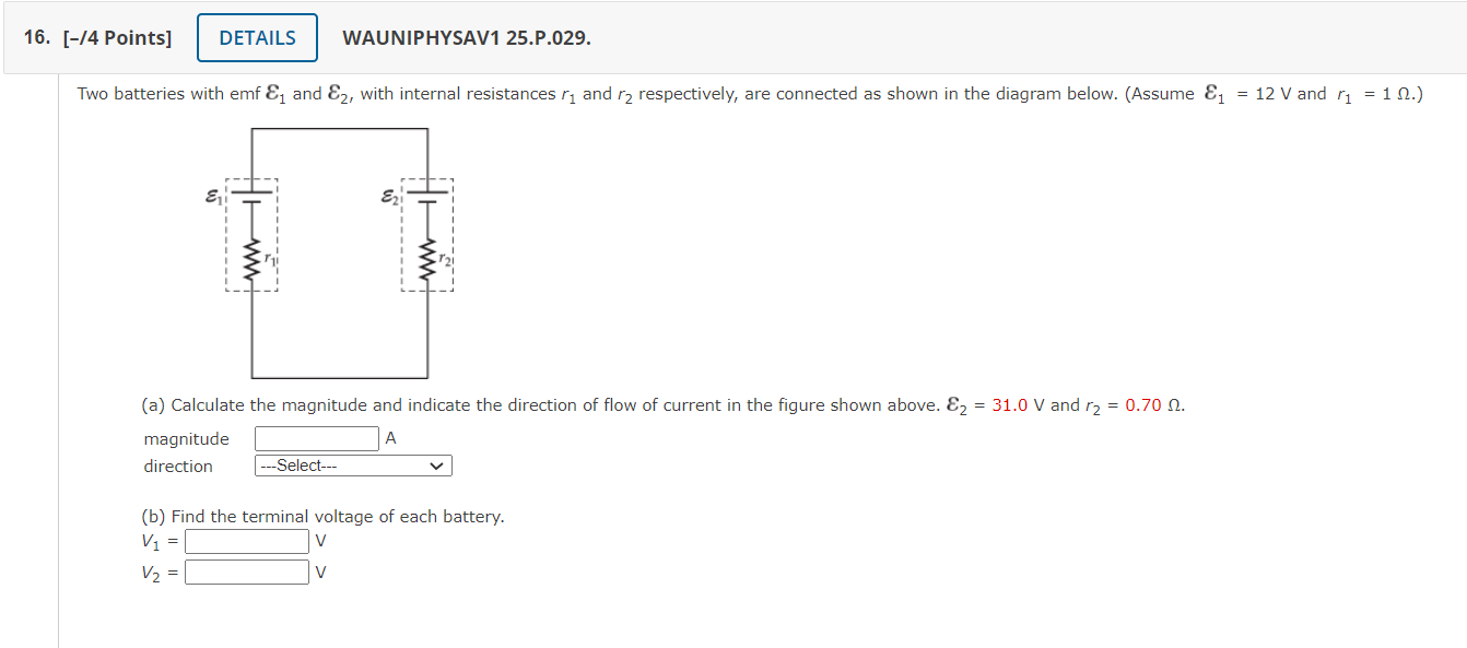 Two batteries with emf ?? and ??, with internal resistances r? and r? respectively, are connected as shown in the diagram below. (Assume ?? = 12 V and r? = 1 ?.)
(a) Calculate the magnitude and indicate the direction of flow of current in the figure shown above. ?? = 31.0 V and r? = 0.70 ?.
magnitude A
direction —Select—
(b) Find the terminal voltage of each battery.
V? = V
V? = V