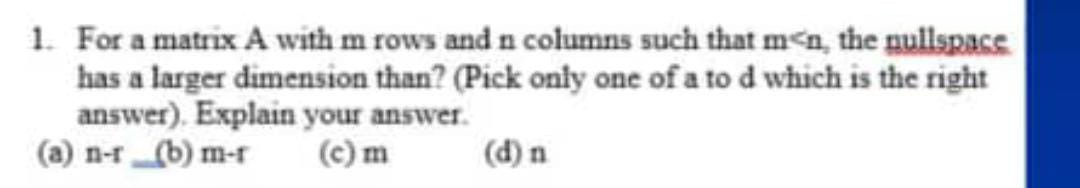 1. For a matrix A with m rows and n columns such that m<n, the nullspace has a larger dimension than? (Pick only one of a to d which is the right answer). Explain your answer.
(a) n-r
(b) m-r
(c) m
(d) n