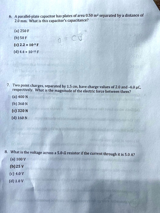 6. A parallel-plate capacitor has plates of area 0.50 m² separated by a distance of
2.0 mm. What is this capacitor's capacitance?
(a) 250 F
(b) 50 F
(c) 2.2 × 10?? F
(d) 4.4 × 10?¹? F
7. Two point charges, separated by 1.5 cm, have charge values of 2.0 and -4.0 µC,
respectively. What is the magnitude of the electric force between them?
(a) 400 N
(b) 360 N
(c) 320 N
(d) 160 N
8. What is the voltage across a 5.0-? resistor if the current through it is 5.0 A?
(a) 100 V
(b) 25 V
(c) 4.0 V
(d) 1.0 V