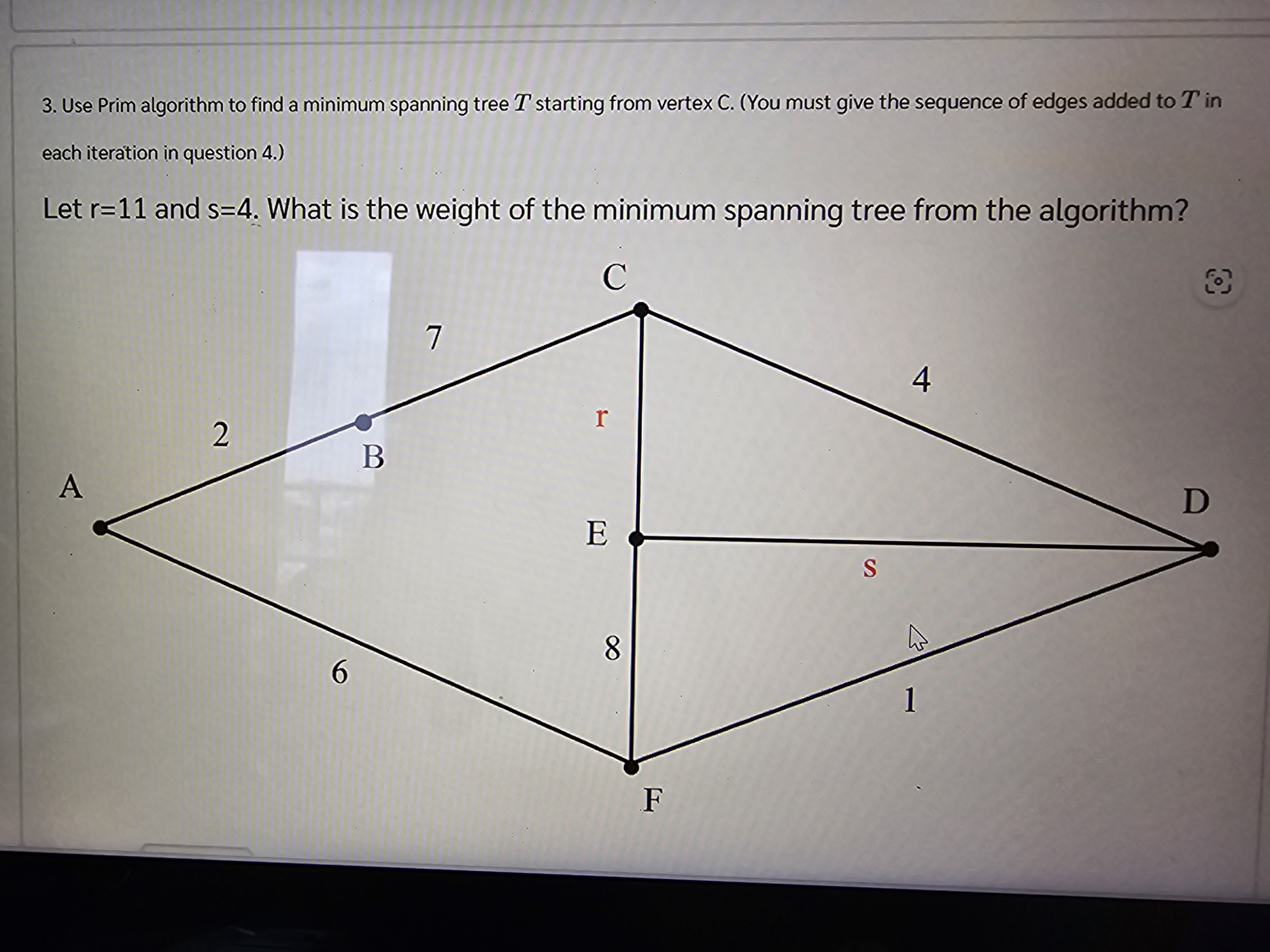 3. Use Prim algorithm to find a minimum spanning tree T starting from vertex C. (You must give the sequence of edges added to T in each iteration in question 4.)

Let r=11 and s=4. What is the weight of the minimum spanning tree from the algorithm?