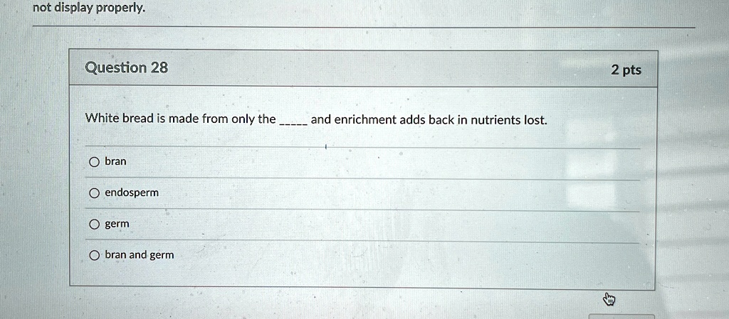 not display properly.
Question 28
White bread is made from only the  and enrichment adds back in nutrients lost.
O  bran
O  endosperm
O  germ
O  bran and germ
2 pts