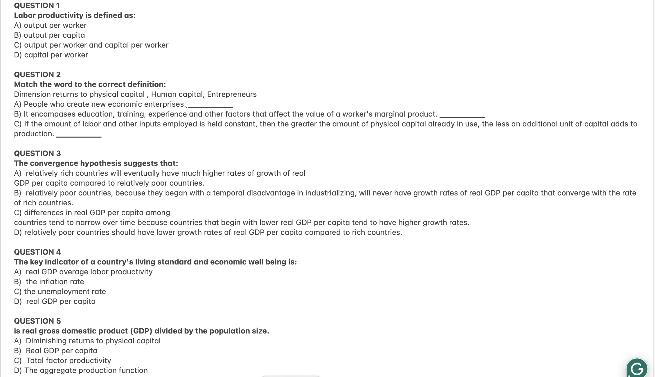 QUESTION 1
Labor productivity is defined as:
A) output per worker
B) output per capita
C) output per worker and capital per worker
D) capital per worker

QUESTION 2
Match the word to the correct definition:
Dimension returns to physical capital , Human capital, Entrepreneurs
A) People who create new economic enterprises..
B) It encompases education, training, experience and other factors that affect the value of a worker's marginal product. 
C) If the amount of labor and other inputs employed is held constant, then the greater the amount of physical capital already in use, the less an additional unit of capital adds to production. 

QUESTION 3
The convergence hypothesis suggests that:
A) relatively rich countries will eventually have much higher rates of growth of real
GDP per capita compared to relatively poor countries.
B) relatively poor countries, because they began with a temporal disadvantage in industrializing, will never have growth rates of real GDP per capita that converge with the rate of rich countries.
C) differences in real GDP per capita among
countries tend to narrow over time because countries that begin with lower real GDP per capita tend to have higher growth rates.
D) relatively poor countries should have lower growth rates of real GDP per capita compared to rich countries.

QUESTION 4
The key indicator of a country's living standard and economic well being is:
A) real GDP average labor productivity
B) the inflation rate
C) the unemployment rate
D) real GDP per capita

QUESTION 5
is real gross domestic product (GDP) divided by the population size.
A) Diminishing returns to physical capital
B) Real GDP per capita
C) Total factor productivity
D) The aggregate production function