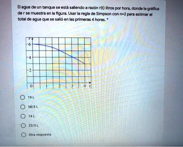 El agua de un tanque se está saliendo a razón r(t) litros por hora, donde la gráfica de r se muestra en la figura. Usar la regla de Simpson con n=2 para estimar el total de agua que se salió en las primeras 4 horas.*
19 L
58/3 L
14 L
22/3 L
Otra respuesta