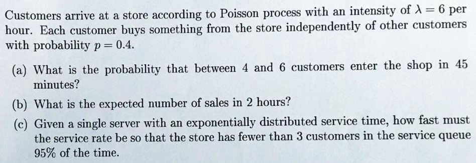 Customers arrive at a store according to Poisson process with an intensity of ? = 6 per hour. Each customer buys something from the store independently of other customers with probability p = 0.4.

(a) What is the probability that between 4 and 6 customers enter the shop in 45 minutes?
(b) What is the expected number of sales in 2 hours?
(c) Given a single server with an exponentially distributed service time, how fast must the service rate be so that the store has fewer than 3 customers in the service queue 95% of the time.
