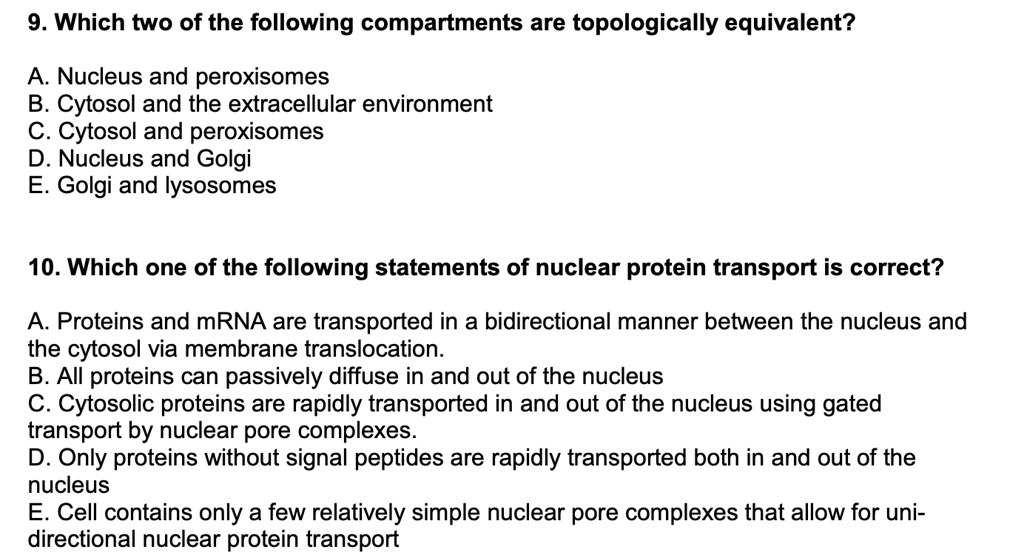 9. Which two of the following compartments are topologically equivalent?
A. Nucleus and peroxisomes
B. Cytosol and the extracellular environment
C. Cytosol and peroxisomes
D. Nucleus and Golgi
E. Golgi and lysosomes
10. Which one of the following statements of nuclear protein transport is correct?
A. Proteins and mRNA are transported in a bidirectional manner between the nucleus and
the cytosol via membrane translocation.
B. All proteins can passively diffuse in and out of the nucleus
C. Cytosolic proteins are rapidly transported in and out of the nucleus using gated
transport by nuclear pore complexes.
D. Only proteins without signal peptides are rapidly transported both in and out of the
nucleus
E. Cell contains only a few relatively simple nuclear pore complexes that allow for uni-
directional nuclear protein transport