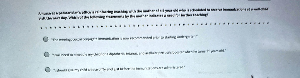 a nurse at a pediatricians office is reinforcing teaching with the mother of a 5 year old who is scheduled to receive immunizations at a well child visit the next day which of the following  51801