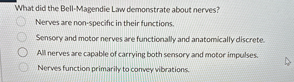What did the Bell-Magendie Law demonstrate about nerves?
Nerves are non-specific in their functions.
Sensory and motor nerves are functionally and anatomically discrete.
All nerves are capable of carrying both sensory and motor impulses.
Nerves function primarily to convey vibrations.