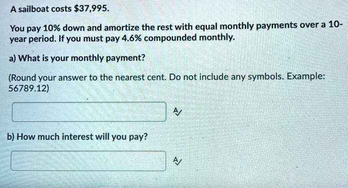 A sailboat costs 37,995.

You pay 10% down and amortize the rest with equal monthly payments over a 10-year period. If you must pay 4.6% compounded monthly.

a) What is your monthly payment?

(Round your answer to the nearest cent. Do not include any symbols. Example: 56789.12)

b) How much interest will you pay?