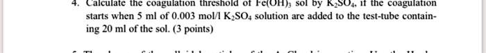 4. Calculate the coagulation threshold of Fe(OH)3 sol by K2SO4, if the coagulation starts when 5 ml of 0.003 mol/l K2SO4 solution are added to the test-tube containing 20 ml of the sol. (3 points)