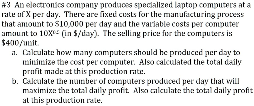 #3 An electronics company produces specialized laptop computers at a rate of X per day. There are fixed costs for the manufacturing process that amount to 10,000 per day and the variable costs per computer amount to 10X^0.5 (in/day). The selling price for the computers is 400/unit. a. Calculate how many computers should be produced per day to minimize the cost per computer. Also calculated the total daily profit made at this production rate. b. Calculate the number of computers produced per day that will maximize the total daily profit. Also calculate the total daily profit at this production rate.