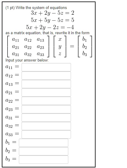 Write the system of equations
3x + 2y - 5z = 2
5x + 5y - 5z = 5
5x + 2y - 2z = -4
as a matrix equation, that is, rewrite it in the form
[[a11, a12, a13], [a21, a22, a23], [a31, a32, a33]] [[x], [y], [z]] = [[b1], [b2], [b3]]
Input your answer below:
a11 =
a12 =
a13 =
a21 =
a22 =
a23 =
a31 =
a32 =
a33 =
b1 =
b2 =
b3 =