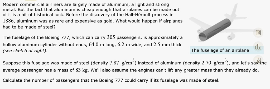 Modern commercial airliners are largely made of aluminum, a light and strong metal. But the fact that aluminum is cheap enough that airplanes can be made out of it is a bit of historical luck. Before the discovery of the Hall-Héroult process in 1886, aluminum was as rare and expensive as gold. What would happen if airplanes had to be made of steel?

The fuselage of the Boeing 777, which can carry 305 passengers, is approximately a hollow aluminum cylinder without ends, 64.0 m long, 6.2 m wide, and 2.5 mm thick (see sketch at right).

The fuselage of an airplane

Suppose this fuselage was made of steel (density 7.87 g/cm³) instead of aluminum (density 2.70 g/cm³), and let's say the average passenger has a mass of 83 kg. We'll also assume the engines can't lift any greater mass than they already do.

Calculate the number of passengers that the Boeing 777 could carry if its fuselage was made of steel.