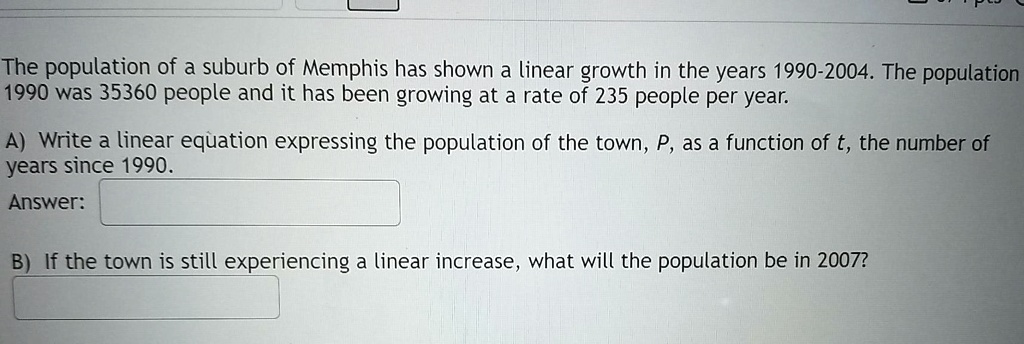 The population of a suburb of Memphis has shown a linear growth in the years 1990-2004. The population 1990 was 35360 people and it has been growing at a rate of 235 people per year.

A) Write a linear equation expressing the population of the town, P, as a function of t, the number of years since 1990.
Answer:

B) If the town is still experiencing a linear increase, what will the population be in 2007?