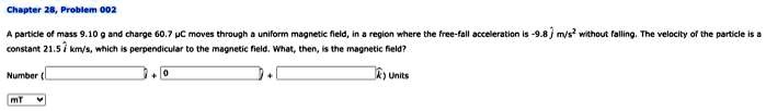 Chapter 28, Problem 002
A particle of mass 9.10 g and charge 60.7 µC moves through a uniform magnetic field, in a region where the free-fall acceleration is -9.8 m/s² without falling. The velocity of the particle is a constant 21.5 km/s, which is perpendicular to the magnetic field. What, then, is the magnetic field?
Number
 mT
+ 0
+ k) Units