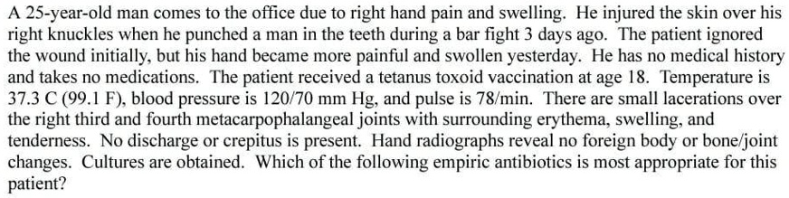 A 25-year-old man comes to the office due to right hand pain and swelling. He injured the skin over his right knuckles when he punched a man in the teeth during a bar fight 3 days ago. The patient ignored the wound initially, but his hand became more painful and swollen yesterday. He has no medical history and takes no medications. The patient received a tetanus toxoid vaccination at age 18. Temperature is 37.3 C (99.1 F), blood pressure is 120/70 mm Hg, and pulse is 78/min. There are small lacerations over the right third and fourth metacarpophalangeal joints with surrounding erythema, swelling, and tenderness. No discharge or crepitus is present. Hand radiographs reveal no foreign body or bone/joint changes. Cultures are obtained. Which of the following empiric antibiotics is most appropriate for this patient?