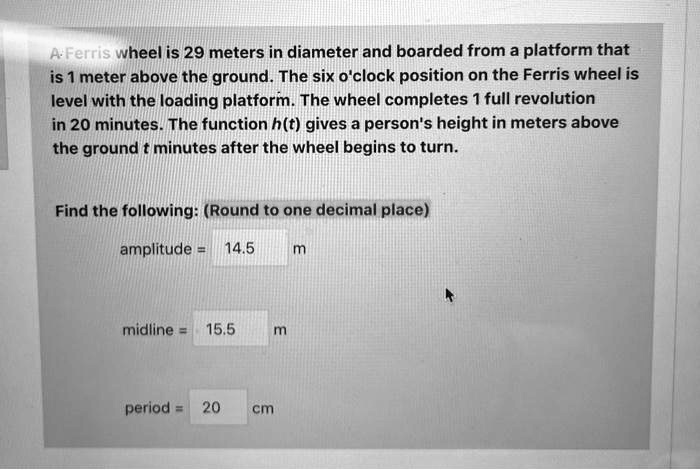A Ferris wheel is 29 meters in diameter and boarded from a platform that
is 1 meter above the ground. The six o'clock position on the Ferris wheel is
level with the loading platform. The wheel completes 1 full revolution
in 20 minutes. The function h(t) gives a person's height in meters above
the ground t minutes after the wheel begins to turn.
Find the following: (Round to one decimal place)
amplitude = 14.5 m
midline = 15.5 m
period = 20 cm