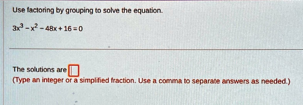 Use factoring by grouping to solve the equation.
3x^3 - x^2 - 48x + 16 = 0
The solutions are 
(Type an integer or a simplified fraction. Use a comma to separate answers as needed.)