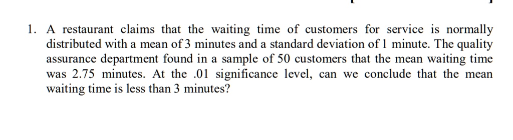 1. A restaurant claims that the waiting time of customers for service is normally distributed with a mean of 3 minutes and a standard deviation of 1 minute. The quality assurance department found in a sample of 50 customers that the mean waiting time was 2.75 minutes. At the .01 significance level, can we conclude that the mean waiting time is less than 3 minutes?