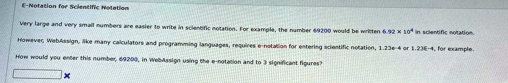 E-Notation for Scientific Notation
Very large and very small numbers are easier to write in scientific notation. For example, the number 69200 would be written 6.92 × 10^4 in scientific notation.
However, WebAssign, like many calculators and programming languages, requires e-notation for entering scientific notation, 1.23e-4 or 1.23E-4, for example.
How would you enter this number, 69200, in WebAssign using the e-notation and to 3 significant figures?